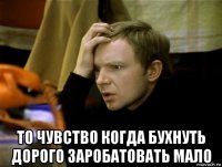  то чувство когда бухнуть дорого заробатовать мало