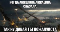 когда анжелика анжаевна сказала: так ну давай ты пожалуйста