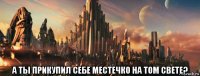  а ты прикупил себе местечко на том свете?