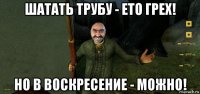 шатать трубу - ето грех! но в воскресение - можно!