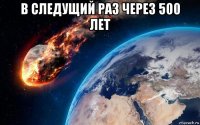 в следущий раз через 500 лет 