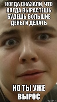 когда сказали, что когда вырастешь будешь большие деньги делать но ты уже вырос