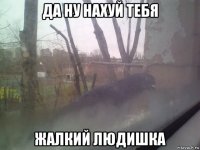 да ну нахуй тебя жалкий людишка
