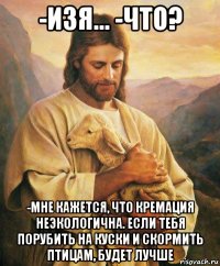 -изя... -что? -мне кажется, что кремация неэкологична. если тебя порубить на куски и скормить птицам, будет лучше