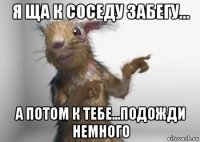 я ща к соседу забегу... а потом к тебе...подожди немного