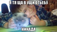 я тя ща в ущи отьебу нинада
