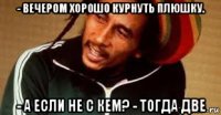 - вечером хорошо курнуть плюшку. - а если не с кем? - тогда две