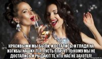  красивыми мы были, и остались! и глядя на изгибы наших тел, пусть плачут те, кому мы не достались и рыдают те, кто нас не захотел!