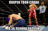 похрен твой слава а за ленина получи