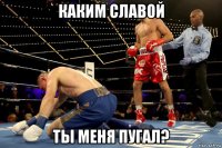 каким славой ты меня пугал?