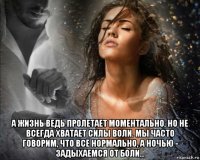  а жизнь ведь пролетает моментально, но не всегда хватает силы воли. мы часто говорим, что всё нормально, а ночью - задыхаемся от боли...