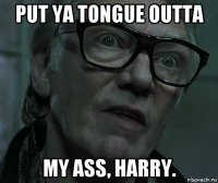 put ya tongue outta my ass, harry.