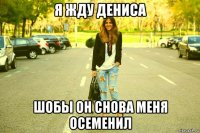 я жду дениса шобы он снова меня осеменил