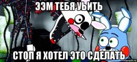 ээм тебя уьить стоп я хотел это сделать