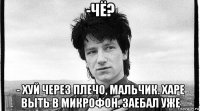 -чё? - хуй через плечо, мальчик. харе выть в микрофон. заебал уже