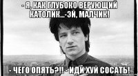 - я, как глубоко верующий католик...-эй, малчик! - чего опять?!! - иди хуй сосать!