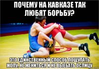 почему на кавказе так любят борьбу? это единственный способ пощупать жопу, не жениться и не выебать ослицу