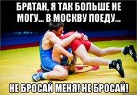 братан, я так больше не могу... в москву поеду... не бросай меня! не бросай!