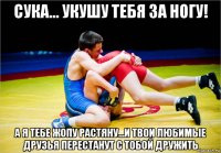 сука... укушу тебя за ногу! а я тебе жопу растяну...и твои любимые друзья перестанут с тобой дружить
