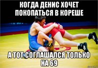 когда денис хочет покопаться в кореше а тот соглашался только на 69