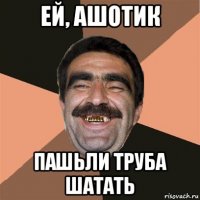 ей, ашотик пашьли труба шатать
