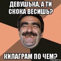 девушька, а ти скока весишь? килаграм по чем?
