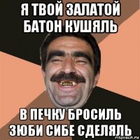 я твой залатой батон кушяль в печку бросиль зюби сибе сделяль