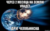 через 2 месяца на землю упадёт друг челябинска