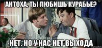 антоха, ты любишь курабье? нет. но у нас нет выхода