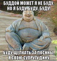 буддой может я не буду, но я буду, буду, буду! буду щёлкать за лосины, я свою супругу дину