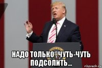  надо только , чуть-чуть подсолить...