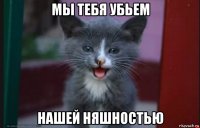 мы тебя убьем нашей няшностью