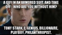 a guy in an armored suit, and take off - who are you without him? tony stark: e, genius, billionaire, playboy, philanthropist.