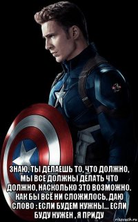  знаю, ты делаешь то, что должно, мы все должны делать что должно, насколько это возможно. как бы всё ни сложилось, даю слово : если будем нужны... если буду нужен , я приду