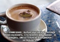 вот приму ванну.... выпью чашечку кофе... и пойду ивана соблазнять... а то так и просижу в девках ... не дождусь... ему бы только на француженок заглядывать...