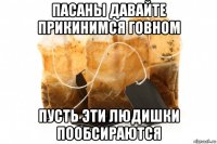 пасаны давайте прикинимся говном пусть эти людишки пообсираются