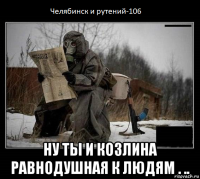  ну ты и козлина равнодушная к людям . ..