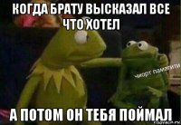когда брату высказал все что хотел а потом он тебя поймал