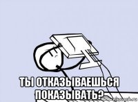  ты отказываешься показывать?