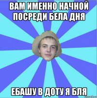 вам именно начной посреди бела дня ебашу в доту я бля