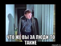  что же вы за люди-то такие