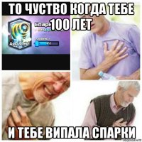 то чуство когда тебе 100 лет и тебе випала спарки