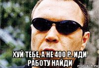  хуй тебе, а не 400 р. иди работу найди