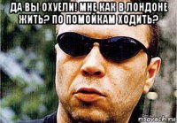 да вы охуели! мне как в лондоне жить? по помойкам ходить? 