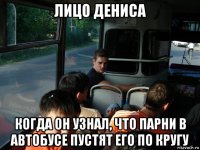 лицо дениса когда он узнал, что парни в автобусе пустят его по кругу