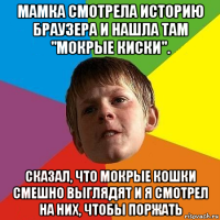 мамка смотрела историю браузера и нашла там "мокрые киски". сказал, что мокрые кошки смешно выглядят и я смотрел на них, чтобы поржать