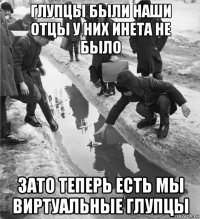 глупцы были наши отцы у них инета не было зато теперь есть мы виртуальные глупцы