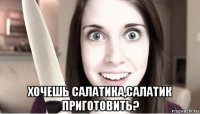  хочешь салатика,салатик приготовить?