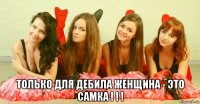  только для дебила женщина - это самка ! ! !