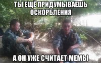 ты ещё придумываешь оскорбления а он уже считает мемы